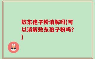 敖东孢子粉消解吗(可以消解敖东孢子粉吗？)