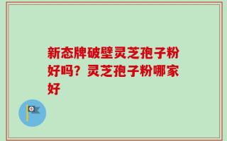 新态牌破壁灵芝孢子粉好吗？灵芝孢子粉哪家好