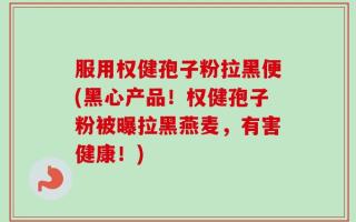 服用权健孢子粉拉黑便(黑心产品！权健孢子粉被曝拉黑燕麦，有害健康！)