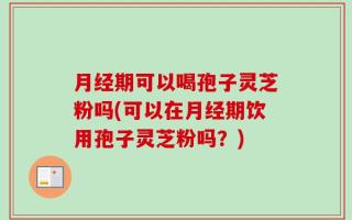 月经期可以喝孢子灵芝粉吗(可以在月经期饮用孢子灵芝粉吗？)