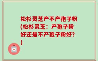 松杉灵芝产不产孢子粉(松杉灵芝：产孢子粉好还是不产孢子粉好？)