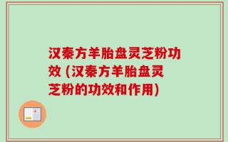 汉秦方羊胎盘灵芝粉功效 (汉秦方羊胎盘灵芝粉的功效和作用)