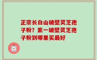 正宗长白山破壁灵芝孢子粉？紫一破壁灵芝孢子粉到哪里买最好
