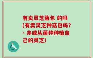 有卖灵芝菌包 的吗 (有卖灵芝种菇包吗？- 亦或从菌种种植自己的灵芝)