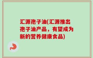 汇源孢子油(汇源推出孢子油产品，有望成为新的营养健康食品)