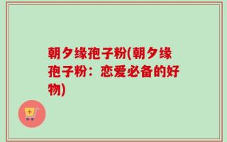 朝夕缘孢子粉(朝夕缘孢子粉：恋爱必备的好物)