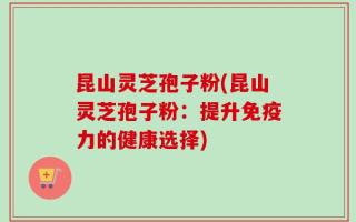 昆山灵芝孢子粉(昆山灵芝孢子粉：提升免疫力的健康选择)