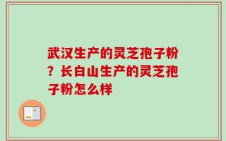 武汉生产的灵芝孢子粉？长白山生产的灵芝孢子粉怎么样