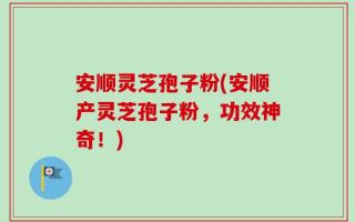 安顺灵芝孢子粉(安顺产灵芝孢子粉，功效神奇！)