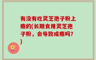 有没有吃灵芝孢子粉上瘾的(长期食用灵芝孢子粉，会导致成瘾吗？)