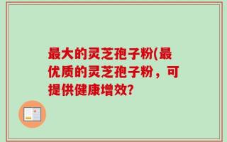 最大的灵芝孢子粉(最优质的灵芝孢子粉，可提供健康增效？