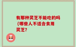 有那种灵芝不能吃的吗 (哪些人不适合食用灵芝？
