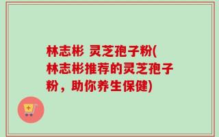 林志彬 灵芝孢子粉(林志彬推荐的灵芝孢子粉，助你养生保健)