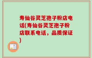 寿仙谷灵芝孢子粉店电话(寿仙谷灵芝孢子粉店联系电话，品质保证)