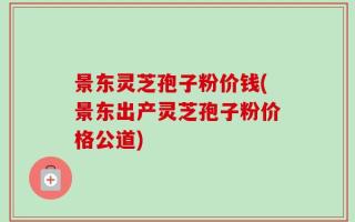 景东灵芝孢子粉价钱(景东出产灵芝孢子粉价格公道)