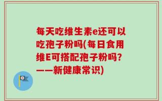 每天吃维生素e还可以吃孢子粉吗(每日食用维E可搭配孢子粉吗？——新健康常识)