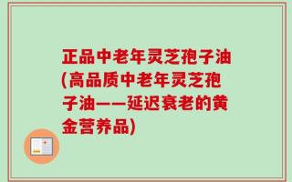 正品中老年灵芝孢子油(高品质中老年灵芝孢子油——延迟衰老的黄金营养品)
