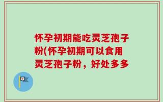 怀孕初期能吃灵芝孢子粉(怀孕初期可以食用灵芝孢子粉，好处多多