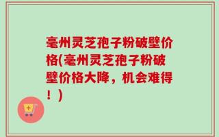 毫州灵芝孢子粉破壁价格(毫州灵芝孢子粉破壁价格大降，机会难得！)