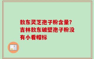 敖东灵芝孢子粉含量？吉林敖东破壁孢子粉没有小看帽标