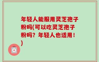 年轻人能服用灵芝孢子粉吗(可以吃灵芝孢子粉吗？年轻人也适用！)