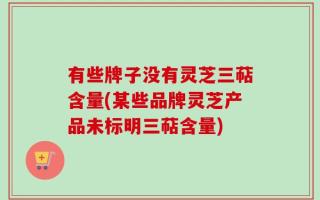 有些牌子没有灵芝三萜含量(某些品牌灵芝产品未标明三萜含量)