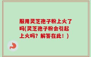 服用灵芝孢子粉上火了吗(灵芝孢子粉会引起上火吗？解答在此！)