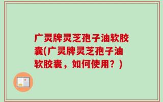 广灵牌灵芝孢子油软胶囊(广灵牌灵芝孢子油软胶囊，如何使用？)