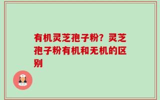 有机灵芝孢子粉？灵芝孢子粉有机和无机的区别