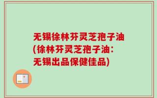 无锡徐林芬灵芝孢子油(徐林芬灵芝孢子油：无锡出品保健佳品)