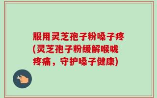 服用灵芝孢子粉嗓子疼(灵芝孢子粉缓解喉咙疼痛，守护嗓子健康)