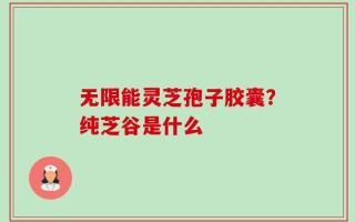 无限能灵芝孢子胶囊？纯芝谷是什么