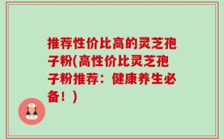 推荐性价比高的灵芝孢子粉(高性价比灵芝孢子粉推荐：健康养生必备！)