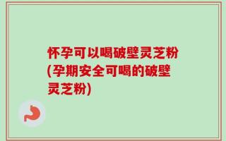 怀孕可以喝破壁灵芝粉(孕期安全可喝的破壁灵芝粉)