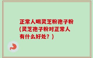 正常人喝灵芝粉孢子粉(灵芝孢子粉对正常人有什么好处？)