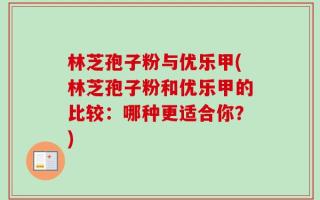 林芝孢子粉与优乐甲(林芝孢子粉和优乐甲的比较：哪种更适合你？)