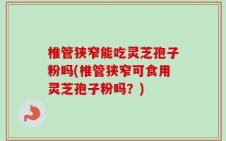 椎管狭窄能吃灵芝孢子粉吗(椎管狭窄可食用灵芝孢子粉吗？)