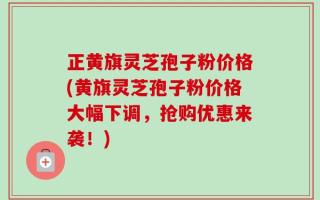 正黄旗灵芝孢子粉价格(黄旗灵芝孢子粉价格大幅下调，抢购优惠来袭！)