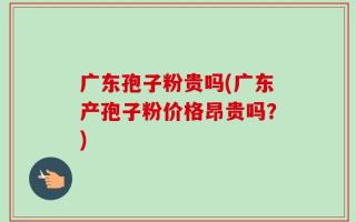 广东孢子粉贵吗(广东产孢子粉价格昂贵吗？)