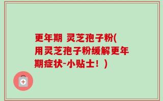 更年期 灵芝孢子粉(用灵芝孢子粉缓解更年期症状-小贴士！)