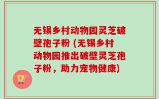 无锡乡村动物园灵芝破壁孢子粉 (无锡乡村动物园推出破壁灵芝孢子粉，助力宠物健康)