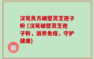 汉苑良方破壁灵芝孢子粉 (汉苑破壁灵芝孢子粉，滋养免疫，守护健康)