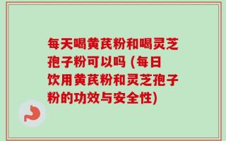 每天喝黄芪粉和喝灵芝孢子粉可以吗 (每日饮用黄芪粉和灵芝孢子粉的功效与安全性)