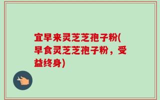 宜早来灵芝芝孢子粉(早食灵芝芝孢子粉，受益终身)