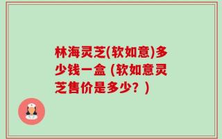 林海灵芝(软如意)多少钱一盒 (软如意灵芝售价是多少？)