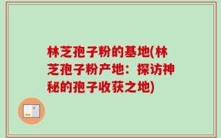 林芝孢子粉的基地(林芝孢子粉产地：探访神秘的孢子收获之地)