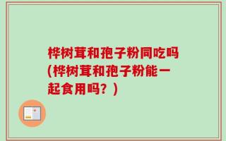 桦树茸和孢子粉同吃吗(桦树茸和孢子粉能一起食用吗？)