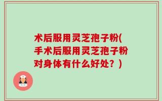 术后服用灵芝孢子粉(手术后服用灵芝孢子粉对身体有什么好处？)