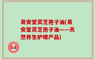 易安堂灵芝孢子油(易安堂灵芝孢子油——天然养生护理产品)