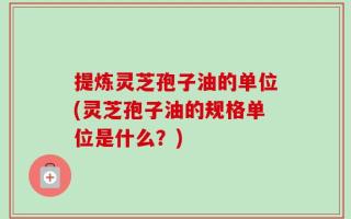 提炼灵芝孢子油的单位(灵芝孢子油的规格单位是什么？)